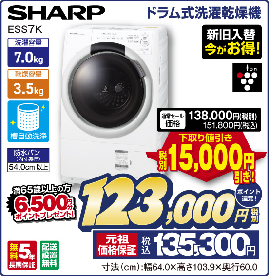 ドラム式洗濯乾燥機 SHARP ESS7K 新旧入替 今がお得！ 洗濯容量7.0kg 乾燥容量3.5kg 槽自動洗浄 防水パン（内寸奥行）54.0cm以上 ion 無料5年長期保証 配送設置無料 通常セール価格 138,000円（税別） 151,800円（税込） ⇒ 下取り値引き 税別15,000円引き！ ⇒ 税別123,000円 元祖価格保証 税込135,300円 ポイント還元！ 満65歳以上の方 6,500円分ポイントプレゼント！ 寸法（cm）：幅64.0×高さ103.9×奥行60.0