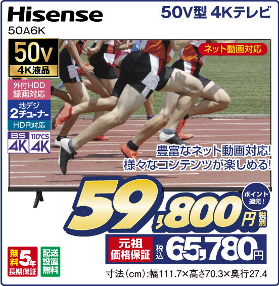 50V型 4Kテレビ Hisense 50A6K ネット動画対応 豊富なネット動画対応！ 様々なコンテンツが楽しめる！ 50v4K液晶 外付HDD録画対応 地デジ2チューナー HDR対応 BS4K 110°CS4K 無料5年長期保証 配送設置無料 税別59,800円 元祖価格保証 税込65,780円 ポイント還元！ 寸法（cm）：幅111.7×高さ70.3×奥行27.4