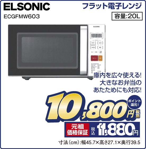 フラット電子レンジ ELSONIC ECGFMW603 庫内を広々使える！ 大きなお弁当のあたためにも対応！ 容量：20L 税別10,800円 元祖価格保証 税込11,880円 ポイント還元！ 寸法（cm）：幅45.7×高さ27.1×奥行39.5