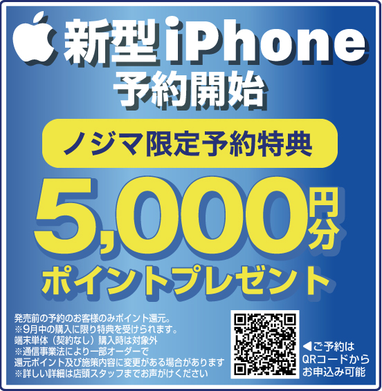新型iPhone予約開始 ノジマ限定予約特典 5,000円分ポイントプレゼント 発売前の予約のお客様のみポイント還元。 ※9月中の購入に限り特典を受けられます。端末単体（契約なし）購入時は対象外 ※通信事業法により一部オーダーで還元ポイント及び施策内容に変更がある場合があります ※詳しい詳細は店頭スタッフまでお声がけください ご予約はQRコードからお申込み可能