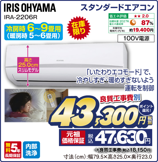 スタンダードエアコン IRIS OHYAMA IRA-2206R 冷房時6～9畳用（暖房時5〜6畳用） 在庫限り 「いたわりエコモード」で、冷やしすぎ・暖めすぎないよう運転を制御 高さ25.0cmスリムモデル 省エネ評価：★★2.0 目標年度2027年 省エネ達成率87％ 年間平均電気代（円／年）約19,400円 100V電源 無料5年長期保証 内部洗浄 良質工事費別 税別43,300円 元祖価格保証 税込47,630円 ポイント還元！ ＋良質工事費 税込18,150円 寸法（cm）：幅79.5×高さ25.0×奥行23.0