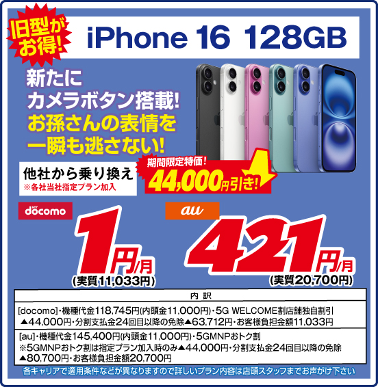 旧型がお得！ iPhone 16 128GB 新たにカメラボタン搭載！ お孫さんの表情を一瞬も逃さない！ 他社から乗り換え ※各社当社指定プラン加入 期間限定特価！ 44,000円引き！ NTTdocomo 1円／月（実質11,033円） au 421円／月（実質20,700円） 内訳 ［docomo］ ・機種代金118,745円（内頭金11,000円） ・5G WELCOME割 店舗独自割引▲44,000円 ・分割支払金24回目以降の免除▲63,712円 ・お客様負担金額11,033円 ［au］ ・機種代金145,400円（内頭金11,000円） ・5GMNPおトク割 ※5GMNPおトク割は指定プラン加入時のみ▲44,000円 ・分割支払金24回目以降の免除▲80,700円 ・お客様負担金額20,700円 各キャリアで適用条件などが異なりますので詳しいプラン内容は店頭スタッフまでお声がけ下さい