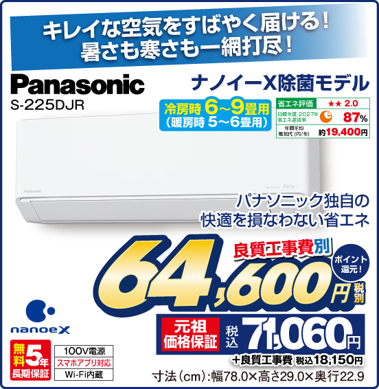 キレイな空気をすばやく届ける！ 暑さも寒さも一網打尽！ ナノイーX除菌モデル Panasonic S-225DJR 冷房時6〜9畳用（暖房時 5～6畳用） パナソニック独自の快適を損なわない省エネ 省エネ評価：★★2.0 目標年度2027年 省エネ達成率87％ 年間平均電気代（円／年）約19,400円 nanoeX 無料5年長期保証 100V電源 スマホアプリ対応 Wi-Fi内蔵 良質工事費別 税別64,600円 元祖価格保証 税込71,060円 ポイント還元！ ＋良質工事費 税込18,150円 寸法（cm）：幅78.0×高さ29.0×奥行22.9
