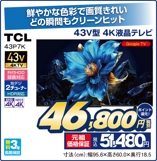 鮮やかな色彩で画質きれい どの瞬間もクリーンヒット 43V型 4K液晶テレビ TCL 43P7K Google TV 43v4KTV 外付HDD録画対応 地デジ2チューナー HDR対応 BS4K 110°CS4K 無料3年長期保証 税別46,800円 元祖価格保証 税込51,480円 ポイント還元！ 寸法（cm）：幅95.6×高さ60.0×奥行18.5