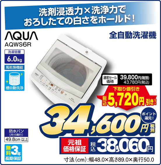 洗剤浸透力×洗浄力でおろしたての白さをホールド！  全自動洗濯機 AQUA AQWS6R 洗濯容量6.0kg 風乾燥機能 槽自動洗净 防水パン（内寸奥行）49.8cm以上 無料3年長期保証 通常セール価格 税別39,800円 税込43,780円 ⇒ 下取り値引き 税込5,720円引き！ ⇒ 税別34,600円 元祖価格保証 税込38,060円 ポイント還元！ 寸法（cm）：幅48.0×高さ89.0×奥行50.0