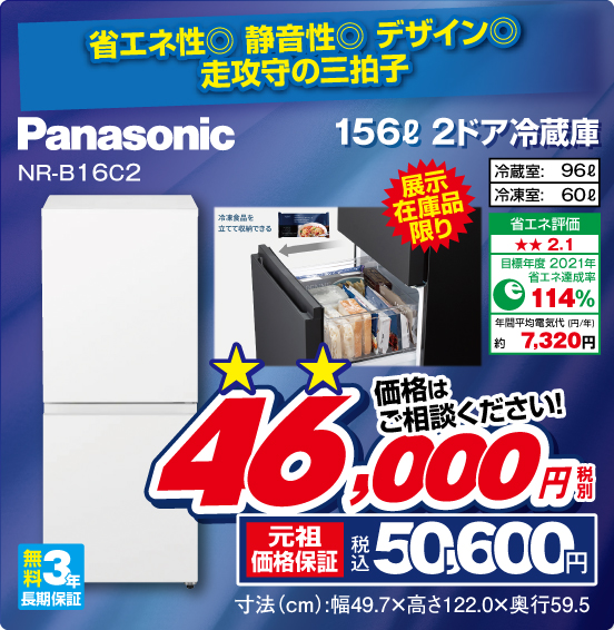省エネ性◎ 静音性◎ デザイン◎ 走攻守の三拍子 156L 2ドア冷蔵庫 Panasonic NR-B16C2 展示在庫品限り 冷蔵室： 96L 冷凍室：60L 省エネ評価：★★2.1 目標年度2021年 省エネ達成率114％ 年間平均電気代（円／年）約7,320円 無料3年長期保証 価格はご相談ください！ 税別46,000円 元祖価格保証 税込50,500円 寸法（cm）：幅49.7×高さ122.0×奥行59.5