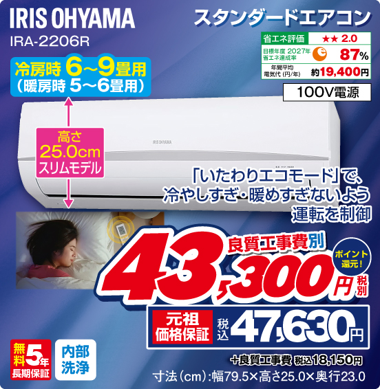 スタンダードエアコン IRIS OHYAMA IRA-2206R 冷房時6〜9畳用（暖房時5〜6畳用） 「いたわりエコモード」で、冷やしすぎ・暖めすぎないよう運転を制御 高さ25.0cmスリムモデル 省エネ評価：★★2.0 目標年度2027年 省エネ達成率87％ 年間平均電気代（円／年）約19,400円 100V電源 無料5年長期保証 内部洗浄 良質工事費別 税別43,300円 元祖価格保証 税込47,630円 ポイント還元！ ＋良質工事費 税込18,150円 寸法（cm）：幅79.5×高さ25.0×奥行23.0