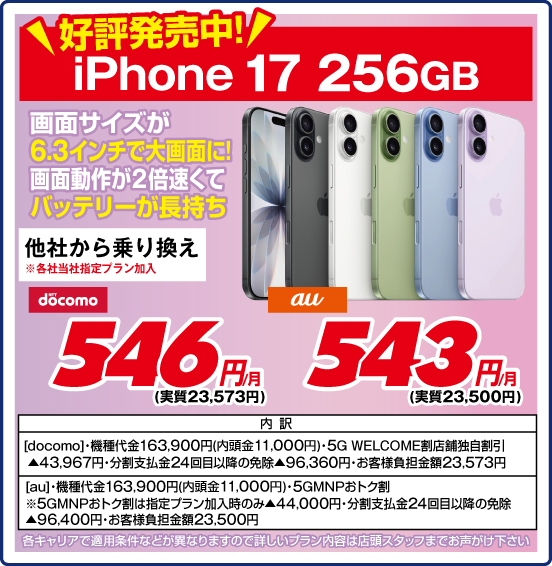 好評発売中！ iPhone 17 256GB 画面サイズが6.3インチで大画面に！ 画面動作が2倍速くてバッテリーが長持ち 他社から乗り換え ※各社当社指定プラン加入 NTTdocomo 546円／月（実質23,573円） au 543円（実質23,500円）