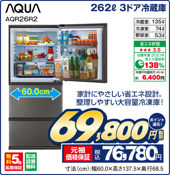 262L 3ドア冷蔵庫 AQUA AQR26R2 家計にやさしい省エネ設計。整理しやすい大容量冷凍庫！ 冷蔵室：135L 冷凍室：74L 野菜室：53L 省エネ評価：★★★3.5 目標年度2021年 省エネ達成率138％ 年間平均電気代（円／年）約6,400円 無料5年長期保証 配送設置無料 税別69,800円 元祖価格保証 税込76,780円 ポイント還元！ 寸法（cm）：幅60.0×高さ137.5×奥行68.5
