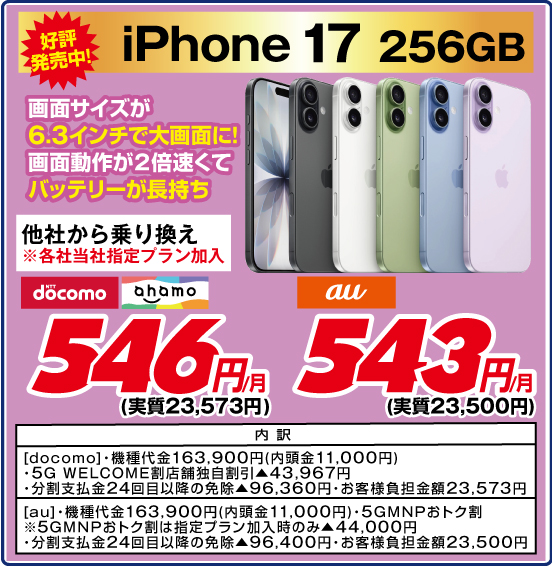 iPhone 17 256GB 好評発売中！ 画面サイズが6.3インチで大画面に！ 画面動作が2倍速くてバッテリーが長持ち 他社から乗り換え ※各社当社指定プラン加入 NTTdocomo ahamo 546円／月（実質23,573円） au 543円／月（実質23,500円） 内訳：［docomo］ ・機種代金163,900円（内頭金11,000円） ・5G WELCOME割 店舗独自割引▲43,967円 ・分割支払金24回目以降の免除▲96,360円 ・お客様負担金額23,573円 ［au］ ・機種代金163,900円（内頭金11,000円） ・5GMNPおトク割 ※5GMNPおトク割は指定プラン加入時のみ▲44,000円 ・分割支払金24回目以降の免除▲96,400円 ・お客様負担金額23,500円