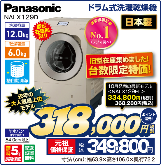 ドラム式洗濯乾燥機 Panasonic NALX129D 展示在庫品限り お客様満足度No.1（ノジマ調べ） 日本製 旧型在庫集めました！ 台数限定特価！ 洗濯容量12.0kg 乾燥容量6.0kg 槽自動洗浄 防水パン（内寸奥行）54.0cm以上 無料5年長期保証 配送設置無料 10月発売の最新モデル＜NALX129EL＞ 税別334,800円 税込368,280円 ⇒ 去年の大人気最上位モデル 税別318,000円 元祖価格保証 税込349,800円 ポイント還元！ 寸法（cm）：幅63.9×高さ106.0×奥行72.2