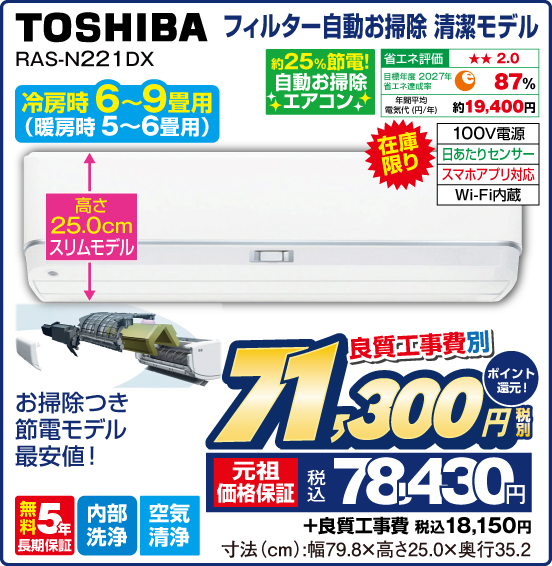フィルター自動お掃除清潔モデル TOSHIBA RAS-N221 DX 冷房時6～9畳用（暖房時5〜6畳用） 在庫限り 高さ25cmスリムモデル お掃除つき節電モデル最安値！ 約25％節電！ 自動お掃除エアコン 省エネ評価：★★2.0 目標年度2027年 省エネ達成率87％ 年間平均電気代（円／年）約19,400円 100V電源 日当たりセンサー スマホアプリ対応 Wi-Fi内蔵 無料5年長期保証 内部洗浄 空気清浄 良質工事費別 税別71,300円 元祖価格保証 税込78,430円 ポイント還元！ ＋良質工事費 税込18,150円 寸法（cm）：幅79.8×高さ25.0×奥行35.2