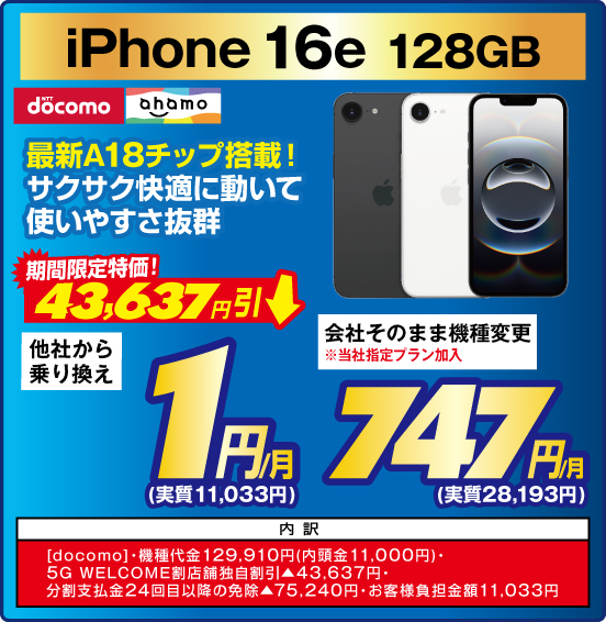 iPhone 16e 128GB 最新A18チップ搭載！ サクサク快適に動いて使いやすさ抜群 NTTdocomo ahamo 期間限定特価！ 43,637円引 他社から乗り換え 1円／月（実質11,033円） 会社そのまま機種変更 ※当社指定プラン加入 747円／月（実質28,193円） 内訳：［docomo］ ・機種代金129,910円（内頭金11,000円） ・5G WELCOME割 店舗独自割引▲43,637円 ・分割支払金24回目以降の免除▲75,240円 ・お客様負担金額11,033円