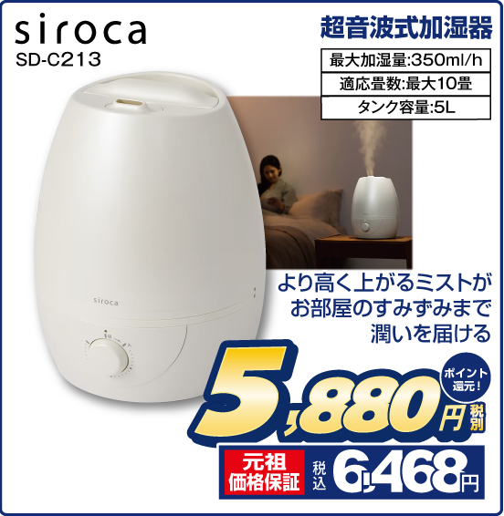 超音波式加湿器 siroca SD-C213 より高く上がるミストがお部屋のすみずみまで潤いを届ける 最大加湿量：350ml／h 適応畳数：最大10畳 タンク容量：5L 税別5,880円 元祖価格保証 税込6,468円 ポイント還元！