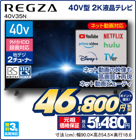 40V型 2K液晶テレビ REGZA 40V35N ネット動画の映像も高画質に再現 ネット動画ビューティ ネット動画対応 YouTube NETFLIX prime video huru Disney＋ TVer 40v 外付HDD録画対応 地デジ2チューナー BS DIGITAL 110°CS DIGITAL 無料3年長期保証 税別46,800円 元祖価格保証 税込51,480円 ポイント還元！ 寸法（cm）：幅90.0×高さ54.5×奥行18.6