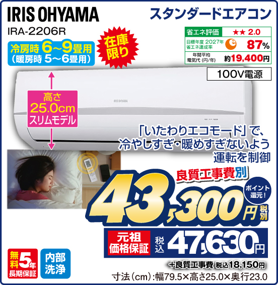 スタンダードエアコン IRIS OHYAMA IRA-2206R 冷房時6〜9畳用（暖房時5〜6畳用） 在庫限り 「いたわりエコモード」で、冷やしすぎ・暖めすぎないよう運転を制御 高さ25.0cmスリムモデル 省エネ評価：★★2.0 目標年度2027年 省エネ達成率87％ 年間平均電気代（円／年）約19,400円 100V電源 無料5年長期保証 内部洗浄 良質工事費別 税別43,300円 元祖価格保証 税込47,630円 ポイント還元！ ＋良質工事費 税込18,150円 寸法（cm）：幅79.5×高さ25.0×奥行23.0