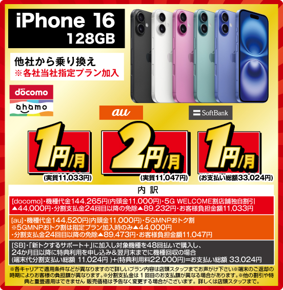 iPhone 16 128GB 他社から乗り換え ※各社当社指定プラン加入 NTTdocomo ahamo  1円／月（実質11,033円） au 2円／月（実質11,047円） SoftBank 1円／月（実質33,024円） 内訳：［docomo］ ・機種代金144,265円（内金11,000円） ・5G WELCOME割 店舗独自割引▲44,000円 ・分割支払金24回目以降の免除▲89,232円・お客様負担金額11,033円 ［au］ ・機代金144,520円（内頭金11,000円） ・5GMNPおトク割 ※5GMNPおトク割は指定プラン加入時のみ▲44,000円 ・分割支払金24回目以降の免除▲89,473円 ・お客様負担金額11,047円 ［SB］・「新トクするサポート＋」に加入し対象機種を48回払いで購入し、24か月目以降に特典利用を申し込み＆翌月末までに機種回収の場合（端末代分割支払い総額 11,024円）+（特典利用料22,000円）=お支払い総額33,024円 ※各キャリアで適用条件などが異なりますので詳しいプラン内容は店頭スタッフまでお声がけ下さい ※端末のご返却の時期によりお客様の負担額が異なります。 ※分割支払金は1回目のお支払額が異なる場合があります。 ※他の割引や特典と重畳適用はできません。販売価格は予告なく変更する場合がございます。詳しくは店頭スタッフまで。