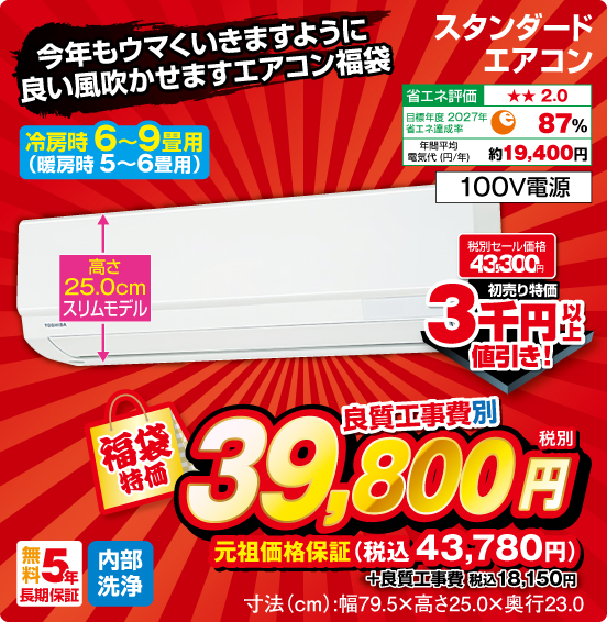 今年もウマくいきますように 良い風吹かせますエアコン福袋 スタンダードエアコン 冷房時6〜9畳用（暖房時5～6畳用） 高さ25.0cmスリムモデル 省エネ評価：★★2.0 目標年度2027年 省エネ達成率87％ 年間平均電気代（円／年）約19,400円 100V電源 無料5年長期保証 内部洗浄 税別セール価格43,300円 ⇒ 初売り特価 3千円以上値引き！ ⇒ 良質工事費別 福袋特価 税別39,800円 元祖価格保証 税込43,780円 ＋良質工事費 税込18,150円 寸法（cm）：幅79.5×高さ25.0×奥行23.0