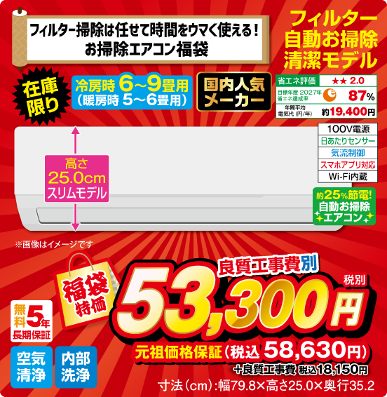 フィルター掃除は任せて時間をウマく使える！ お掃除エアコン福袋 フィルター自動お掃除清潔モデル 冷房時6〜9畳用（暖房時5～6畳用） 在庫限り 国内人気メーカー 高さ25.0cmスリムモデル 省エネ評価：★★2.0 目標年度2027年 省エネ達成率87％ 年間平均電気代（円／年）約19,400円 100V電源 日あたりセンサー 気流制御 スマホアプリ対応 Wi-Fi内蔵 約25％節電！ 自動お掃除エアコン 無料5年長期保証 空気清浄 内部洗浄 福袋特価 良質工事費別 税別53,300円 元祖価格保証 税込58,630円 ＋良質工事費 税込18,150円 寸法（cm）：幅79.8×高さ25.0×奥行35.2