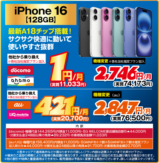 iPhone 16 128GB 最新A18チップ搭載！ サクサク快適に動いて使いやすさ抜群 他社から乗り換え ※各社当社指定プラン加入 NTTdocomo ahamo 1円／月（実質11,033円） 機種変更 ※各社当社指定プラン加入 2,746円／月（実質74,173円） 他社から乗り換え ※各社当社指定プラン加入 au UQmobile 421円／月（実質20,700円） 機種変更（au） 2,847円／月（実質76,500円） 内訳：［docomo］機種代金144,265円（内頭金11,000円） ・5G WELCOME割 店舗独自割引▲44,000円 ・分割支払金24回目以降の免除▲89,232円 ・お客様負担金額11,033円 ［au／UQ］ ・機種代金156,400円（内頭金11,000円） ・5GMNPおトク割 ※5GMNPおトク割は指定プラン加入時のみ▲44,000円 ・分割支払金24回目以降の免除▲91,700円 ・お客様負担金額20,700円 ・各キャリアで適用条件などが異なりますので詳しいプラン内容は店頭スタッフまでお声がけ下さい。 ・端末のご返却の時期によりお客様の負担額が異なります。 ※分割支払金は1回目のお支払額が異なる場合があります。 ・他の割引や特典と重畳適用はできません。販売価格は予告なく変更する場合がございます。詳しくは店頭スタッフまで。