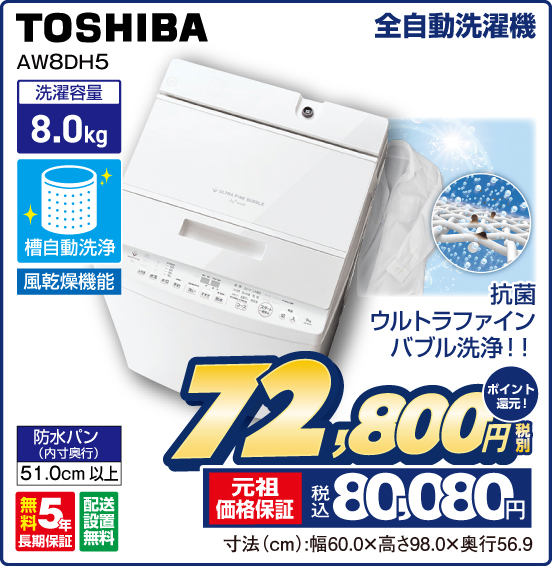 全自動洗濯機 TOSHIBA AW8DH5 抗菌ウルトラファインバブル洗浄！！ 洗濯容量 8.0kg 槽自動洗浄 風乾燥機能 防水バン（内寸奥行）51.0cm以上 無料5年長期保証 配送設置無料 税別72,800円 元祖価格保証 税込80,080円 ポイント還元！ 寸法（cm）：幅60.0×高さ98.0×奥行56.9