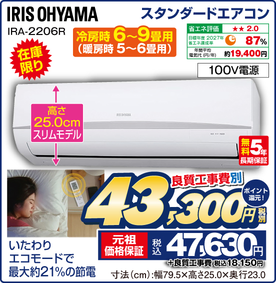 スタンダードエアコン IRIS OHYAMA 冷房時6～9畳用（暖房時5〜6畳用） 在庫限り 高さ25.0cmスリムモデル いたわりエコモードで最大約21%の節電 省エネ評価：★★2.0 目標年度2027年 省エネ達成率87％ 年間平均電気代（円／年）約19,400円 100V電源 無料5年長期保証 良質工事費別 税別43,300円 元祖価格保証 税込47,630円 ポイント還元！ ＋良質工事費 税込18,150円 寸法（cm）：幅79.5×高さ25.0×奥行23.0