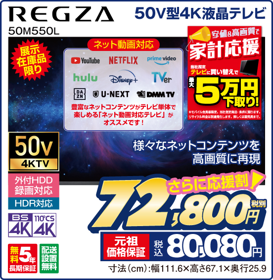 50V型4K液晶テレビ REGZA 50M550L 展示在庫品限り 様々なネットコンテンツを高画質に再現 ネット動画対応 YouTube NETFLIX prime video hulu Disney＋ TVer DAZN U-NEXT DMM TV 豊富なネットコンテンツがテレビ単体で楽しめる「ネット動画対応テレビ」がオススメです！ 安値＆高画質で家計応援 当社指定テレビに買い替えで最大5万円下取り！ ※モバイル会員様限定。当社指定商品・条件に限ります。リサイクル料金は別途発生します。詳しくは販売員まで。 50v 4KTV 外付HDD録画対応 HDR対応 BS4K 110°CS4K 無料5年長期保証 配送設置無料 さらに応援割！ 税別72,800円 元祖価格保証 税込80,080円 寸法（cm）：幅111.6×高さ67.1×奥行25.9