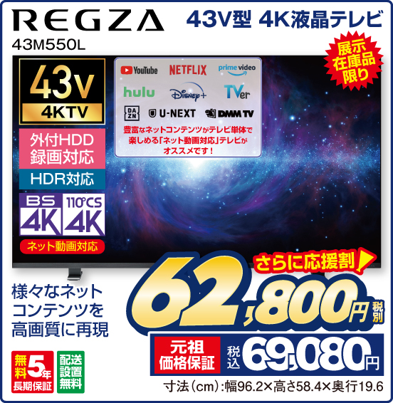 43V型 4K液晶テレビ REGZA 43M550L 展示在庫品限り 様々なネットコンテンツを高画質に再現 ネット動画対応 YouTube NETFLIX prime video hulu Disney＋ TVer DAZN U-NEXT DMM TV 豊富なネットコンテンツがテレビ単体で楽しめる「ネット動画対応」テレビがオススメです！ 無料5年長期保証 配送設置無料 さらに応援割！ 税別62,800円 元祖価格保証 税込69,080円 寸法（cm）：幅96.2×高さ58.4×奥行19.6