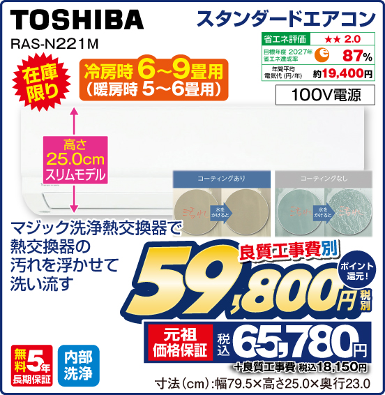 スタンダードエアコン TOSHIBA RAS-N221M 在庫限り 高さ25.0cmスリムモデル マジック洗浄熱交換器で熱交換器の汚れを浮かせて洗い流す 省エネ評価：★★2.0 目標年度2027年 省エネ達成率87％ 年間平均電気代（円／年）約19,400円 100V電源 無料5年長期保証 内部洗浄 良質工事費別 税別59,800円 元祖価格保証 税込65,780円 ポイント還元！ ＋良質工事費 税込18,150円 寸法（cm）：幅79.5高さ×25.0×奥行23.0