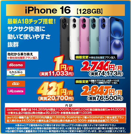 iPhone 16 ［128GB］ 最新A18チップ搭載！ サクサク快適に動いて使いやすさ抜群 他社から乗り換え ※各社当社指定プラン加入 NTTdocomo ahamo 1円／月（実質11,033円） au UQmobile 421円／月（実質20,700円） 機種変更 ※各社当社指定プラン加入 NTTdocomo ahamo 2,746円／月（実質74,173円） au UQmobile 2,847円／月（実質76,500円） ※現端末30か月以上利用＋マネ活プラン＋故障紛失サポート加入 内訳：［docomo］ ・機種代金144,265円（内頭金11,000円） ・5GWELCOME割 店舗独自割引▲44,000円 ・分割支払金24回目以降の免除▲89,232円 ・お客様負担金額11,033円 ［au／UQ］ ・機種代金157,000円（内頭金11,000円 ・5GMNPおトク割 ※5GMNPおトク割は指定プラン加入時のみ▲44,000円 ・分割支払金24回目以降の免除▲92,300円 ・お客様負担金額20,700円  ・各キャリアで適用条件などが異なりますので詳しいプラン内容は店頭スタッフまでお声がけ下さい。 ・端末のご返却の時期によりお客様の負担額が異なります。 ※分割支払金は1回目のお支払額が異なる場合があります。 ・他の割引や特典と重畳適用はできません。販売価格は予告なく変更する場合がございます。詳しくは店頭スタッフまで。