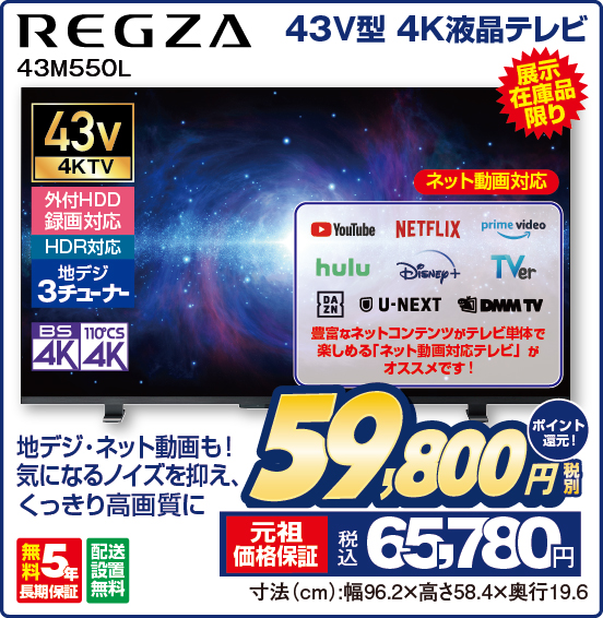 43V型 4K液晶テレビ REGZA 43M550L 展示在庫品限り 地デジ・ネット動画も！ 気になるノイズを抑え、くっきり高画質に ネット動画対応 YouTube NETFLIX prime video hulu Disney＋ TVer DAZN U-NEXT DMM TV 豊富なネットコンテンツがテレビ単体で楽しめる「ネット動画対応テレビ」がオススメです！ 43v4KTV 外付HDD録画対応 HDR対応 地デジ3チューナー BS4K 110°CS4K 無料5年長期保証 配送設置無料 税別59,800円 元祖価格保証 税込65,780円 ポイント還元！ 寸法（cm）：幅96.2×高さ58.4×奥行19.6