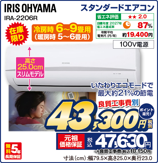 スタンダードエアコン IRIS OHYAMA IRA-2206R 冷房時 6〜9畳用（暖房時 5〜6畳用） 在庫限り 高さ25.0cmスリムモデル いたわりエコモードで最大約21%の節電 省エネ評価：★★2.0 目標年度2027年 省エネ達成率87％ 年間平均電気代（円／年）約19,400円 100V電源 無料5年長期保証 良質工事費別 税別43,300円 元祖価格保証 税込47,630円 ポイント還元！ ＋良質工事費 税込18,150円 寸法（cm）：幅79.5×高さ25.0×奥行23.0