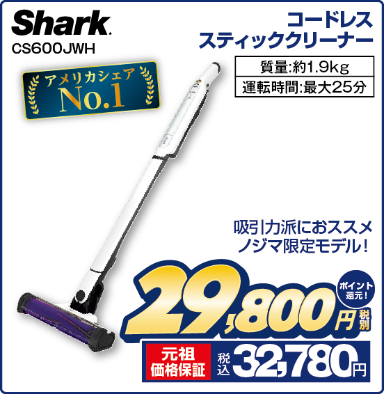 コードレススティッククリーナー Shark CS600JWH アメリカシェアNo.1 吸引力派におススメ ノジマ限定モデル！ 質量：約1.9kg 運転時間：最大25分 税別29,800円 元祖価格保証 税込32,780円 ポイント還元！