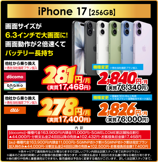 iPhone 17 ［256GB］ 画面サイズが6.3インチで大画面に！ 画面動作が2倍速くてバッテリー長持ち 他社から乗り換え ※各社当社指定プラン加入 NTTdocomo ahamo 281円／月（実質17,468円） au 278円／月（実質17,400円） 機種変更 ※各社当社指定プラン加入 NTTdocomo ahamo 2,840円／月（実質76,340円） au ※現端末30か月以上利用＋マネ活プラン＋故障紛失サポート加入 2,826円／月（実質76,000円） 内訳： ［docomo］ ・機種代金163,900円（内頭金11,000円 ・5GWELCOME割 店舗独自割引▲44,000円 ・分割支払金24回目以降の免除▲102,432円 ・お客様負担金額17,468円 ［au］・機種代金163,900円（内頭金11,000円） ・5GMNPおトク割 ※5GMNPおトク割は指定プラン加入時のみ▲44,000円 ・分割支払金24回目以降の免除▲102,500円 ・お客様負担金額17,400円 ・各キャリアで適用条件などが異なりますので詳しいプラン内容は店頭スタッフまでお声がけ下さい ・端末のご返却の時期によりお客様の負担額が異なります。 ※分割支払金は1回目のお支払額が異なる場合があります。 ※他の割引や特典と重畳適用はできません。販売価格は予告なく変更する場合がございます。詳しくは店頭スタッフまで。