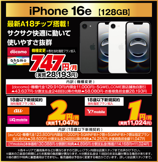 iPhone 16e［128GB］ 最新A18チップ搭載！ サクサク快適に動いて使いやすさ抜群 機種変更 ※各社当社指定プラン加入 NTTdocomo ahamo 747円／月（実質28,193円） 18歳以下新規契約 ※当社指定プラン加入 au UQmobile 2円／月（実質11,047円） 18歳以上新規契約 ※当社指定プラン加入 Y！mobile 1円／月（実質11,024円）