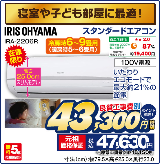 寝室や子ども部屋に最適！ スタンダードエアコン 冷房時6～9畳用（暖房時5〜6畳用） IRIS OHYAMA IRA-2206R 在庫限り いたわりエコモードで最大約21%の節電 高さ25.0cmスリムモデル 良質工事費別 税別43,300円 元祖価格保証 税込47,630円 ポイント還元！ ＋良質工事費 税込18,150円