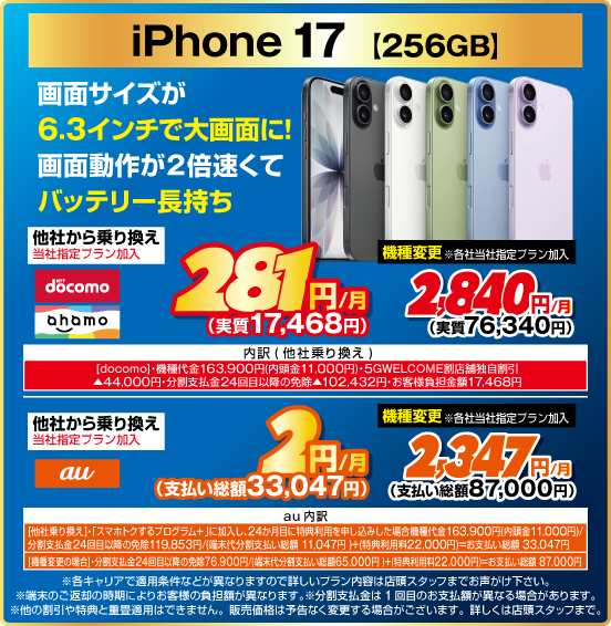 iPhone 17［256GB］ 画面サイズが6.3インチで大画面に！ 画面動作が2倍速くてバッテリー長持ち 他社から乗り換え ※当社指定プラン加入 NTTdocomo ahamo 281円／月（実質17,468円） au 2円／月（支払い総額33,047円） 機種変更 ※各社当社指定プラン加入 NTTdocomo ahamo 2,840円／月（実質76,340円） au 2,347円／月（支払い総額87,000円）