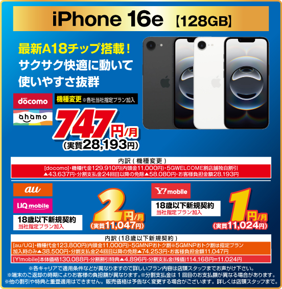 iPhone 16e ［128GB］ 最新A18チップ搭載！ サクサク快適に動いて使いやすさ抜群 機種変更 ※各社当社指定プラン加入 NTTdocomo ahamo 747円／月（実質28,193円） 18歳以下新規契約 ※当社指定プラン加入 au UQmobile 2円／月（実質11,047円） Y！mobile 1円／月（実質11,024円）