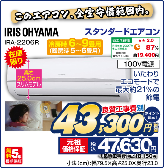 このエアコン、全室備範囲内。 スタンダードエアコン 冷房時6〜9畳用（暖房時 5〜6畳用） IRIS OHYAMA IRA-2206R 在庫限り いたわりエコモードで最大約21%の節電 高さ25.0cmスリムモデル 100V電源 無料5年長期保証 良質工事費別 税別43,300円 元祖価格保証 税込47,630円 ポイント還元！ ＋良質工事費 税込18,150円