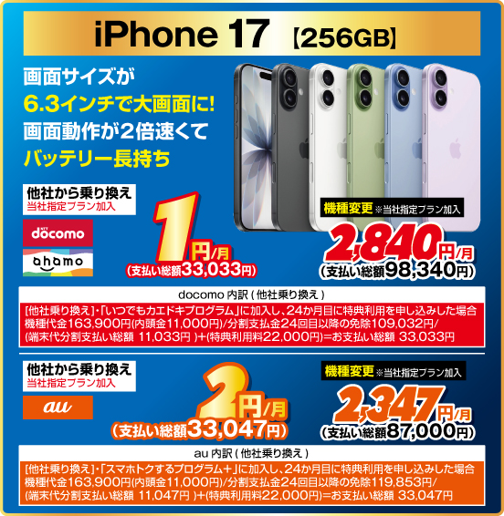 iPhone 17［256GB］ 画面サイズが6.3インチで大画面に！ 画面動作が2倍速くてバッテリー長持ち 他社から乗り換え ※当社指定プラン加入 NTTdocomo ahamo 1円／月（支払い総額33,033円） au 2円／月（支払い総額33,047円） 機種変更 ※当社指定プラン加入 NTTdocomo ahamo 2,840円／月（支払い総額98,340円） au 2,347円／月（支払い総額87,000円）