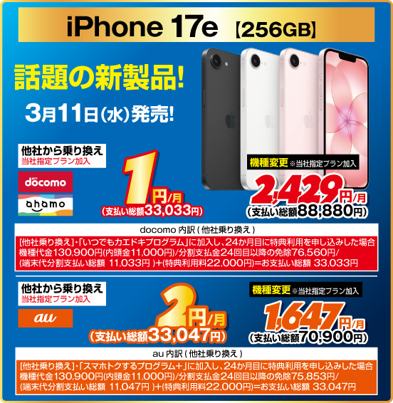 iPhone 17e［256GB］ 話題の新製品！ 3月11日（水）発売！ 他社から乗り換え ※当社指定プラン加入 NTTdocomo ahamo 1円／月（支払い総額33,033円） au 2円／月（支払い総額33,047円） 機種変更 ※当社指定プラン加入 NTTdocoo ahamo 2,429円／月（支払い総額88,880円） au 1,647円／月（支払い総額70,900円）