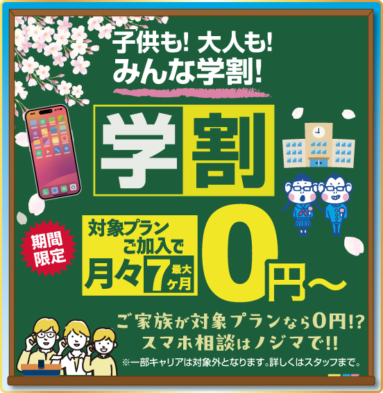 学供も！ 大人も！ みんな学割！ 学割 期間限定 対象プランご加入で 最大7ヶ月 月々0円〜 ご家族が対象プランなら0円！？ スマホ相談はノジマで！！ ※一部キャリアは対象外となります。詳しくはスタッフまで。