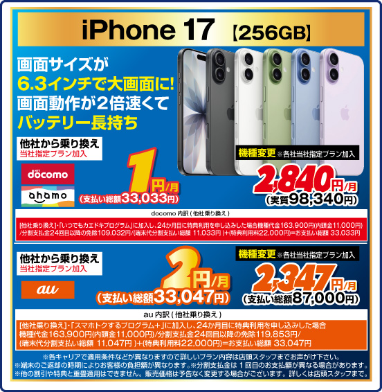iPhone 17［256GB］ 画面サイズが6.3インチで大画面に！ 画面動作が2倍速くてバッテリー長持ち 他社から乗り換え ※当社指定プラン加入 NTTdocomo ahamo 1円／月（支払い総額33,033円） au 2円／月（支払い総額33,047円） 機種変更 ※各社当社指定プラン加入 NTTdocomo ahamo 2,840円／月（実質98,340円） au 2,347円／月（支払い総額87,000円）