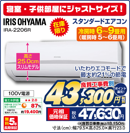 寝室・子供部屋にジャストサイズ！ スタンダードエアコン 冷房時6～9畳用（暖房時 5～6畳用） IRIS OHYAMA IRA-2206R いたわりエコモードで最大約21%の節電 高さ25.0cmスリムモデル 100V電源 無料5年長期保証 良質工事費別 税別43,300円 元祖価格保証 税込47,630円 ポイント還元！ ＋良質工事費 税込18,150円