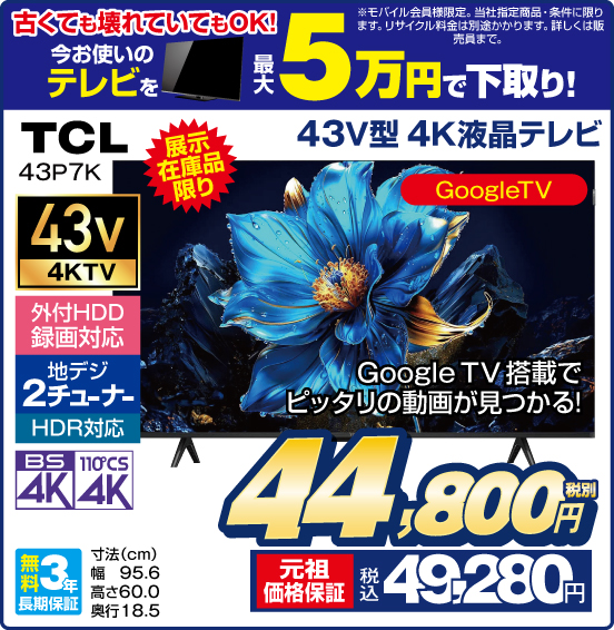 古くても壊れていてもOK！ 今お使いのテレビを 最大5万円で下取り！ ※モバイル会員様限定。当社指定商品・条件に限ります。リサイクル料金は別途かかります。詳しくは販売員まで。 43V型 4K液晶テレビ TCL 43P7K 展示在庫品限り Google TV搭載でピッタリの動画が見つかる！ 外付HDD録画対応 地デジ2チューナー HDR対応 BS4K 110°CS4K 無料3年長期保証 税別44,800円 元祖価格保証 税込49,280円