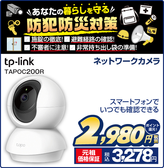 あなたの暮らしを守る 防犯防災対策 施錠の徹底！ 避難経路の確認！ 不審者に注意！ 非常持ち出し袋の準備！ ネットワークカメラ tp-link TAPOC200R スマートフォンでいつでも確認できる 税別2,980円 元祖価格保証 税込3,278円 ポイント還元！