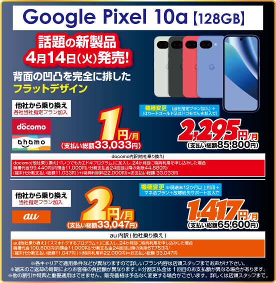 Google Pixel 10a ［128GB］ 話題の新製品4月14日（火）発売！ 背面の凹凸を完全に排したフラットデザイン 他社から乗り換え ※各社当社指定プラン加入 NTTdocomo ahamo 1円／月（支払い総額33,033円） au 2円／月（支払い総額33,047円） 機種変更 NTTdocomo ahamo （当社指定プラン加入＋dカードゴールド又はドコモでんき加入で）2,295円／月（支払い総額85,800円） au（現端末12か月以上利用＋マネ活プラン＋故障紛失サポート加入で）1,417円／月（支払い総額65,600円）