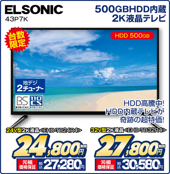 500GBHDD内蔵 2K液晶テレビ ELSONIC 43P7K 台数限定 HDD 500GB HDD高騰中！ HDD内蔵テレビが奇跡の超特価！ 地デジ2チューナー BS DIGITAL 110°CS DIGITAL 24V型2K液晶＜EHD-TB24R4＞ 税別24,800円 元祖価格保証 税込27,280円 32V型2K液晶＜EHD-TB32R4＞ 税別27,800円 元祖価格保証 税込30,580円