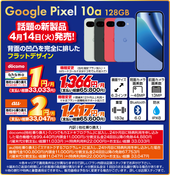 Google Pixel 10a 128GB 話題の新製品 4月14日（火）発売！ 背面の凹凸を完全に排したフラットデザイン 他社から乗り換え ※各社当社指定プラン加入 NTTdocomo ahamo 1円／月（支払い総額33,033円） au 2円／月（支払い総額33,047円） 機種変更 NTTdocomo ahamo（当社指定プラン加入＋dカードゴールド又はドコモでんき加入で） 1,366円／月（支払い総額65,800円） au（現端末12か月以上利用＋マネ活プラン＋故障紛失サポート加入で）1,417円／月（支払い総額65,600円）
