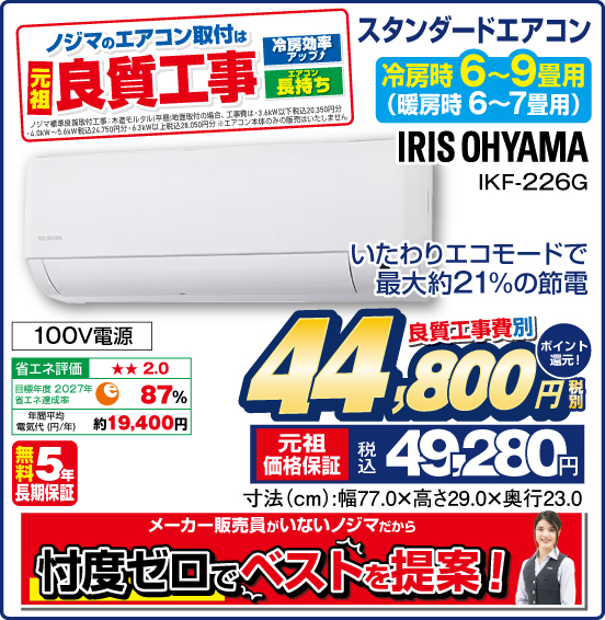 スタンダードエアコン 冷房時6~9畳用（暖房時6〜7畳用） IRIS OHYAMA IKF-226G いたわりエコモードで最大約21%の節電 100V電源 無料5年長期保証 良質工事費別 税別44,800円 元祖価格保証 税込49,280円 ポイント還元！ メーカー販売員がいないノジマだから 付度ゼロでベストを提案！ ノジマのエアコン取付は 元祖良質工事 冷房効率アップ！ エアコン長持ち